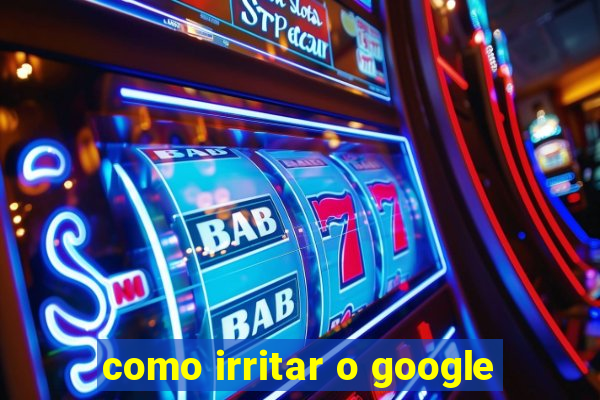 como irritar o google